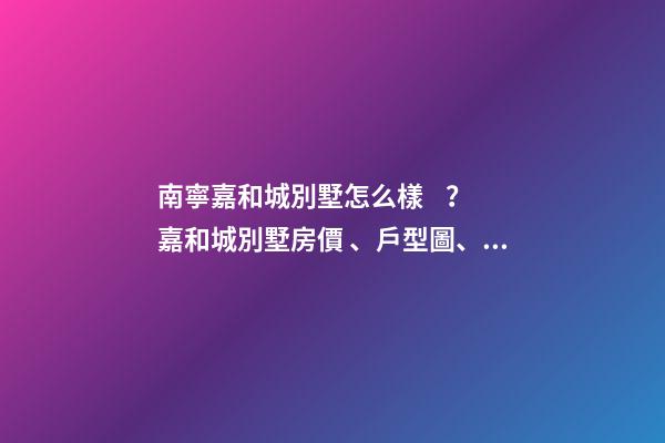 南寧嘉和城別墅怎么樣？嘉和城別墅房價、戶型圖、周邊配套樓盤分析